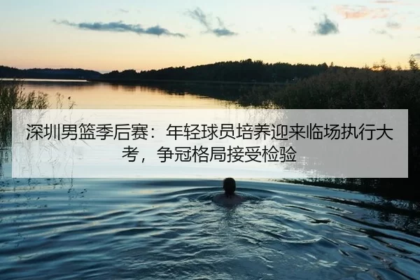 深圳男篮季后赛：年轻球员培养迎来临场执行大考，争冠格局接受检验