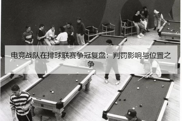 电竞战队在排球联赛争冠复盘：判罚影响与位置之争